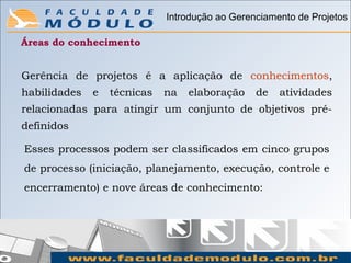 Introdução ao Gerenciamento de Projetos

Áreas do conhecimento


Gerência de projetos é a aplicação de conhecimentos,
habilidades   e   técnicas   na   elaboração    de   atividades
relacionadas para atingir um conjunto de objetivos pré-
definidos

Esses processos podem ser classificados em cinco grupos
de processo (iniciação, planejamento, execução, controle e
encerramento) e nove áreas de conhecimento:
 