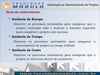 Introdução ao Gerenciamento de Projetos

Áreas do conhecimento

  Gerência de Escopo
    Descreve os processos necessários para assegurar que o
     projeto contemple todo e somente o trabalho requerido
     para completar o projeto com sucesso
  Gerência de Tempo
    Descreve os processos necessários para assegurar o
     encerramento do projeto no tempo definido
  Gerência de Custo
    Descreve os processos necessários para assegurar que o
     projeto se encerrará dentro do orçamento
 