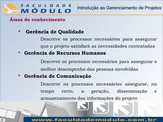Introdução ao Gerenciamento de Projetos

Áreas do conhecimento

      Gerência de Qualidade
            Descreve os processos necessários para assegurar
            que o projeto satisfará as necessidades contratadas
    Gerência de Recursos Humanos
            Descreve os processos necessários para assegurar o
            melhor desempenho das pessoas envolvidas
    Gerência de Comunicação
            Descreve os processos necessários assegurar, no
            tempo    certo,    a    geração,    disseminação     e
            armazenamento das informações do projeto
 