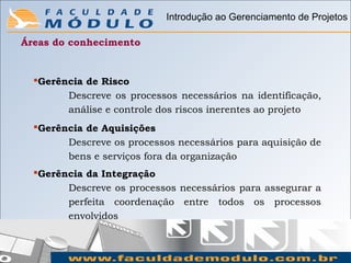 Introdução ao Gerenciamento de Projetos

Áreas do conhecimento


  Gerência de Risco
        Descreve os processos necessários na identificação,
        análise e controle dos riscos inerentes ao projeto
  Gerência de Aquisições
        Descreve os processos necessários para aquisição de
        bens e serviços fora da organização
  Gerência da Integração
        Descreve os processos necessários para assegurar a
        perfeita coordenação entre todos os processos
        envolvidos
 