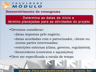 Desenvolvimento do cronograma
          Determina as datas de início e
          Determina as datas de início e
 término planejadas para as atividades do projeto
  término planejadas para as atividades do projeto

 • Devemos considerar:
    - datas impostas pelo negócio;
    - datas acordadas com o patrocinador, cliente ou
      outras partes interessadas;
    - restrições externas (clima, governo, regulatório);
    - fornecedores (contratos e aquisições).
 • Deve ser especificada a escala de tempo
 