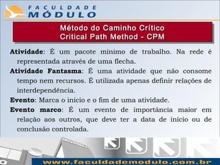 Método do Caminho Crítico
              Método do Caminho Crítico
              Critical Path Method -- CPM
              Critical Path Method CPM
Atividade: É um pacote mínimo de trabalho. Na rede é
  representada através de uma flecha.
Atividade Fantasma: É uma atividade que não consome
  tempo nem recursos. É utilizada apenas definir relações de
  interdependência.
Evento: Marca o início e o fim de uma atividade.
Evento marco: É um evento de importância maior em
  relação aos outros, que deve ter a data de início ou de
  conclusão controlada.
 