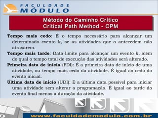 Método do Caminho Crítico
                Método do Caminho Crítico
                Critical Path Method -- CPM
                Critical Path Method CPM
Tempo mais cedo: É o tempo necessário para alcançar um
  determinado evento k, se as atividades que o antecedem não
  atrasarem.
Tempo mais tarde: Data limite para alcançar um evento k, além
  do qual o tempo total de execução das atividades será alterado.
Primeira data de início (PDI): É a primeira data de início de uma
  atividade, ou tempo mais cedo da atividade. É igual ao cedo do
  evento inicial.
Última data de início (UDI): É a última data possível para iniciar
  uma atividade sem alterar a programação. É igual ao tarde do
  evento final menos a duração da atividade.
 