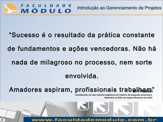 Introdução ao Gerenciamento de Projetos




“Sucesso é o resultado da prática constante

de fundamentos e ações vencedoras. Não há

 nada de milagroso no processo, nem sorte

                  envolvida.

Amadores aspiram, profissionais trabalham”
                                    Bill Russel
                     Considerado um dos maiores jogadores da história do basquete americano.
                                                Defendeu os EUA nos Jogos Olímpicos de 1952
 