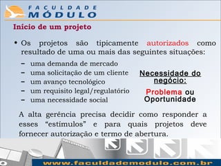 Início de um projeto

• Os projetos são tipicamente autorizados como
  resultado de uma ou mais das seguintes situações:
  –   uma demanda de mercado
  –   uma solicitação de um cliente    Necessidade do
  –   um avanço tecnológico               negócio:
  –   um requisito legal/regulatório    Problema ou
  –   uma necessidade social            Oportunidade

 A alta gerência precisa decidir como responder a
 esses “estímulos” e para quais projetos deve
 fornecer autorização e termo de abertura.
 