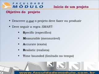Início de um projeto
Objetivo do projeto

 • Descreve o que o projeto deve fazer ou produzir
 • Deve seguir a regra SMART:
       •   Specific (específico)
       •   Measurable (mensurável)
       •   Accurate (exato)
       •   Realistic (realista)
       •   Time bounded (limitado no tempo)
 