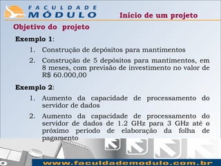 Início de um projeto
Objetivo do projeto
Exemplo 1:
   1. Construção de depósitos para mantimentos
   2. Construção de 5 depósitos para mantimentos, em
      8 meses, com previsão de investimento no valor de
      R$ 60.000,00
Exemplo 2:
   1. Aumento da capacidade de processamento do
      servidor de dados
   2. Aumento da capacidade de processamento do
      servidor de dados de 1.2 GHz para 3 GHz até o
      próximo período de elaboração da folha de
      pagamento
 