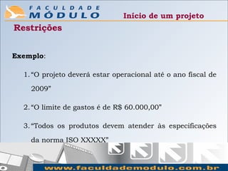 Início de um projeto
Restrições


Exemplo:

  1. “O projeto deverá estar operacional até o ano fiscal de

    2009”

  2. “O limite de gastos é de R$ 60.000,00”

  3. “Todos os produtos devem atender às especificações

    da norma ISO XXXXX”
 