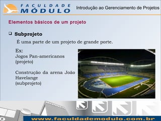 Introdução ao Gerenciamento de Projetos


Elementos básicos de um projeto

   Subprojeto
    É uma parte de um projeto de grande porte.
    Ex:
    Jogos Pan-americanos
    (projeto)

    Construção da arena João
    Havelange
    (subprojeto)
 