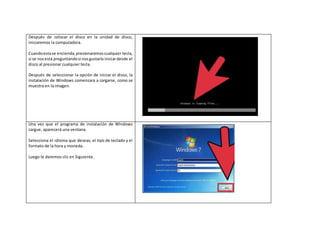 Después de colocar el disco en la unidad de disco,
iniciaremos la computadora.
Cuandoestase encienda,presionaremoscualquier tecla,
si se nosestá preguntandosi nosgustaría iniciardesde el
disco al presionar cualquier tecla.
Después de seleccionar la opción de iniciar el disco, la
instalación de Windows comenzara a cargarse, como se
muestra en la imagen.
Una vez que el programa de instalación de Windows
cargue, aparecerá una ventana.
Selecciona el idioma que deseas, el tipo de teclado y el
formato de la hora y moneda.
Luego le daremos clic en Siguiente.
 
