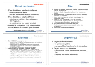 Recueil des besoins
•! L'une des étapes les plus importantes
–!déterminante pour la suite
–!sert à la définition des aspects contractuels
•! L'une des étapes les plus difficiles
–!intervenants multiples : client, utilisateurs,
développeurs…
–!le problème n’est pas encore formalisé
•! Règle d’or à respecter : Les informaticiens
sont aux services du client, pas l’inverse
49
Section issue du cours de J.M. Favre (IMAG)
Recueil des besoins
Rôle
•! Identifier les différents intervenants : client(s), utilisateurs, maître
d’œuvre, développeurs, ...
•! Identifier le rôle de chacun, éventuellement leur associer des
priorités
•! Identifie les services que le système devrait fournir et définit les
contraintes sur le système.
•! Réunit toute l'information du domaine disponible pour les
membres du projet.
•! Établit une base contractuelle sur laquelle le client et
l'organisation du projet s'appuient lors des négociations.
•! Permet l'estimation des coûts et des échéanciers
•! Procure les critères de validation et vérification
•! Facilite le transfert des connaissances et la gestion des
configurations
•! Sert de base aux améliorations futures.
50
Recueil des besoins
Exigences (1)
•! Selon IEEE 610.12, une exigence est :
–! Une condition ou une capacité nécessaire à un utilisateur pour résoudre un
problème ou atteindre un objectif
–! Une condition ou une capacité que doit posséder un système afin de
satisfaire aux termes d'un contrat, d’une norme ou d’une spécification
formellement imposée.
–! La représentation documentée de cette condition ou capacité.
•! Selon IEEE 830, une spécification d’exigences comprend :
–! Les fonctionnalités : services et fonctions que le système doit fournir.
–! Les interfaces externes : identification des interactions avec les utilisateurs
et les autres systèmes avec lesquels le nouveau système doit s'intégrer.
–! La performance : contraintes d'opération du système en disponibilité et en
temps réponse.
–! Les attributs du système : caractéristiques intrinsèques telles que la
portabilité, l'exactitude, la maintenabilité, la sécurité, etc.
–! Les contraintes de conception: contraintes sur la façon de développer le
système.
51
Recueil des besoins
Exigences (2)
•! Exigences fonctionnelles
–!à quoi sert le système
–!ce que doit faire le système, les fonctions utiles
•! Exigences non fonctionnelles
–!performance, sûreté, confidentialité, portabilité,
etc.
–!chercher des critères mesurables
52
Recueil des besoins
 