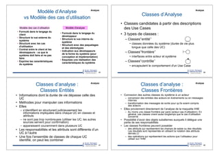 •! Formulé dans le langage du
client
•! Structure la vue externe du
système
•! Structuré avec les cas
d'utilisation
•! Contrat entre le client et les
développeurs : ce que le
système doit faire et ne pas
faire
•! Exprime les caractéristiques
du système
•! Formulé dans le langage du
développeur
•! Structure la vue interne du
système
•! Structuré avec des paquetages
et des stéréotypes
•! Indication aux développeurs
de la forme du système (pour
conception et implémentation)
•! Esquisse une réalisation des
caractéristiques du système
Modèle des cas d’utilisation Modèle d'analyse
Modèle d’Analyse
vs Modèle des cas d’utilisation
65
Analyse
Classes d’Analyse
•! Classes candidates à partir des descriptions
des Use Cases
•! 3 types de classes :
–!Classes'‘entité’’
•! classes données du système (durée de vie plus
longue que celle des UC)
–!Classes'‘frontière’’
•! interfaces entre acteur et système
–!Classes'‘contrôle’’
•! encapsulent le comportement d'un Use Case
66
Analyse
Classes d’analyse :
Classes Entités
•! Informations dont la durée de vie dépasse celle des
UC
•! Méthodes pour manipuler ces informations
•! Elles
–! s’identifient en structurant judicieusement les
informations impliquées dans chaque UC en classes et
attributs
–! ne sont pas trop nombreuses (utiliser les UC, les autres
sources servent pour confirmation)
–! apparaissent couramment dans plusieurs UC
•! Les responsabilités et les attributs sont différents d’un
UC à l’autre
•! Une fois l’ensemble de classes de chaque UC
identifié, on peut les combiner
67
Analyse
Classes d’analyse :
Classes Frontières
•! Connexion des autres classes du système à un acteur
–! conversion des entrées des acteurs en événements ou en messages
internes
–! transformation des messages de sortie pour qu’ils soient compris
des acteurs
•! Elles proviennent directement de l’analyse de la maquette IHM
–! Au moins une classe frontière par paire (acteur-cas d’utilisation). En
général, ces classes vivent aussi longtemps que le cas d’utilisation
concerné
•! Possibilité d’avoir des objets subalternes auxquels il délègue une
partie de ses responsabilités
•! Les classes frontières peuvent posséder
–! des attributs qui représentent les champs de saisie ou des résultats.
Les résultats sont représentés en utilisant la notation des attributs
dérivés (/)
–! des opérations qui représentent les actions que l’utilisateur pour
utiliser sur l’IHM
68
Analyse
 