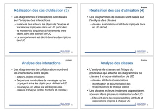 Réalisation des cas d’utilisation (3)
•! Les diagrammes d’interactions sont basés
sur l’analyse des interactions
–!instances des acteurs, les objets de l'analyse et
les liaisons impliquées dans un UC particulier
–!Ils montrent la séquence d’événements entre
objets dans des scenarii de UC
–!Le comportement est décrit dans les descriptions
des UC
73
Analyse
Réalisation des cas d’utilisation (4)
•! Les diagrammes de classes sont basés sur
l'analyse des classes
–!classes, associations et attributs impliqués dans
un UC donné
74
Analyse
Analyse des interactions
•! Les diagrammes de collaboration montrent
les interactions entre objets
–!acteurs, objets et liaisons
–!Séquences numérotées de messages qui se
propagent entre les objets pour réaliser le UC
–!En analyse, on utilise les stéréotypes des
classes d'analyse (entité, frontière et contrôle)
75
Analyse
Analyse des classes
•! L’analyse de classes est l'étape du
processus qui attache les diagrammes de
classes à chaque réalisation de UC
–!classes, attributs et associations
–!identification et documentation des
responsabilités de chaque classe
•! Les classes et leurs instances apparaissent
souvent dans plusieurs réalisations de UC
–!Elles ont alors des responsabilités, attributs et
associations propres à chaque UC
76
Analyse
 