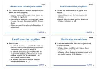 Identification des responsabilités
•! Pour chaque classe, trouver les réalisations
de UC où elles apparaît
–!lister les responsabilités (permet de choisir les
méthodes et signatures)
–!chaque flèche qui arrive à un objet de la classe
invoque une partie des responsabilités de cette
classe
–!cf diagrammes d’interactions (collaborations et
séquences)
77
Analyse
Identification des propriétés
•! Ajouter les attributs et leurs types aux
classes
–!souvent trouvés lors de l’identification des
classes
–!lister et décrire chaque attributs à partir de
chaque réalisation de UC
78
Analyse
Identification des propriétés
•! Remarques :
–!les attributs des classes qui s’interfacent à des
humains sont souvent des champs de données
comme ceux des boîtes de dialogue
–!les attributs de classes qui s'interfacent à des
équipements sont souvent des valeurs ou les
états de capteurs, ou les paramètres d’un
protocole de communication
–!les attributs des classes contrôle sont des
données temporaires de UC
79
Analyse
Identification des relations
•! Observer les liaisons dans les diagrammes
de collaboration :
–!chaque liaison peut être une instance d'une
association sous-jacente
–!elle peut même dans certains cas impliquer une
agrégation ou une généralisation
80
Analyse
 
