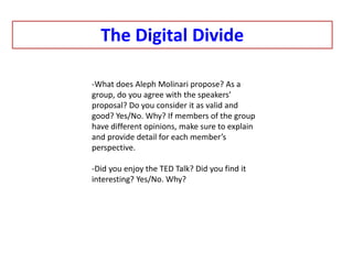 The Digital Divide
-What does Aleph Molinari propose? As a
group, do you agree with the speakers’
proposal? Do you consider it as valid and
good? Yes/No. Why? If members of the group
have different opinions, make sure to explain
and provide detail for each member’s
perspective.
-Did you enjoy the TED Talk? Did you find it
interesting? Yes/No. Why?
 