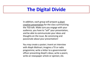 The Digital Divide
In addition, each group will prepare a short
creative presentation for the class summarizing
the TED talk. Make sure you engage with your
audience, you have to “sell” your presentation,
and be able to communicate your ideas and
thoughts on the issue. Be convincing and
passionate about your presentation!
You may create a poster; invent an interview
with Aleph Molinari; imagine a TV or radio
programme; write a letter to a governmental
officer presenting Aleph’s ideas; write a poem;
write an newspaper article or opinion; etc.
 