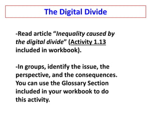 -Read article “Inequality caused by
the digital divide” (Activity 1.13
included in workbook).
-In groups, identify the issue, the
perspective, and the consequences.
You can use the Glossary Section
included in your workbook to do
this activity.
The Digital Divide
 