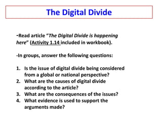 -Read article “The Digital Divide is happening
here” (Activity 1.14 included in workbook).
-In groups, answer the following questions:
1. Is the issue of digital divide being considered
from a global or national perspective?
2. What are the causes of digital divide
according to the article?
3. What are the consequences of the issues?
4. What evidence is used to support the
arguments made?
The Digital Divide
 