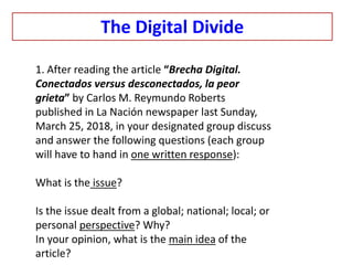 1. After reading the article “Brecha Digital.
Conectados versus desconectados, la peor
grieta” by Carlos M. Reymundo Roberts
published in La Nación newspaper last Sunday,
March 25, 2018, in your designated group discuss
and answer the following questions (each group
will have to hand in one written response):
What is the issue?
Is the issue dealt from a global; national; local; or
personal perspective? Why?
In your opinion, what is the main idea of the
article?
The Digital Divide
 
