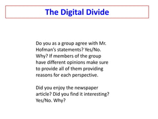 The Digital Divide
Do you as a group agree with Mr.
Hofman’s statements? Yes/No.
Why? If members of the group
have different opinions make sure
to provide all of them providing
reasons for each perspective.
Did you enjoy the newspaper
article? Did you find it interesting?
Yes/No. Why?
 