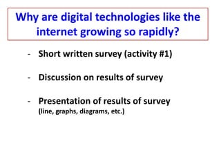- Short written survey (activity #1)
- Discussion on results of survey
- Presentation of results of survey
(line, graphs, diagrams, etc.)
Why are digital technologies like the
internet growing so rapidly?
 