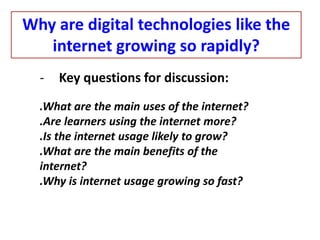 - Key questions for discussion:
.What are the main uses of the internet?
.Are learners using the internet more?
.Is the internet usage likely to grow?
.What are the main benefits of the
internet?
.Why is internet usage growing so fast?
Why are digital technologies like the
internet growing so rapidly?
 