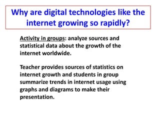 Activity in groups: analyze sources and
statistical data about the growth of the
internet worldwide.
Teacher provides sources of statistics on
internet growth and students in group
summarize trends in internet usage using
graphs and diagrams to make their
presentation.
Why are digital technologies like the
internet growing so rapidly?
 
