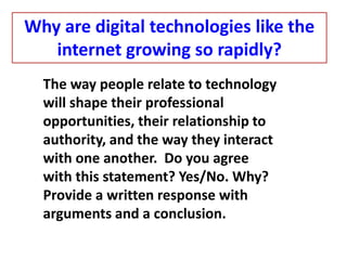 The way people relate to technology
will shape their professional
opportunities, their relationship to
authority, and the way they interact
with one another. Do you agree
with this statement? Yes/No. Why?
Provide a written response with
arguments and a conclusion.
Why are digital technologies like the
internet growing so rapidly?
 