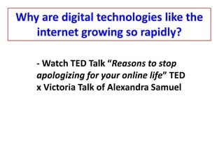 - Watch TED Talk “Reasons to stop
apologizing for your online life” TED
x Victoria Talk of Alexandra Samuel
Why are digital technologies like the
internet growing so rapidly?
 