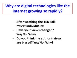 - After watching the TED Talk
reflect individually:
- Have your views changed?
Yes/No. Why?
- Do you think the author’s views
are biased? Yes/No. Why?
Why are digital technologies like the
internet growing so rapidly?
 