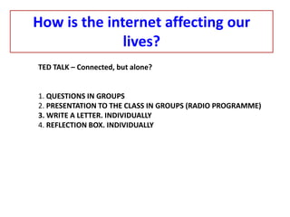How is the internet affecting our
lives?
TED TALK – Connected, but alone?
1. QUESTIONS IN GROUPS
2. PRESENTATION TO THE CLASS IN GROUPS (RADIO PROGRAMME)
3. WRITE A LETTER. INDIVIDUALLY
4. REFLECTION BOX. INDIVIDUALLY
 