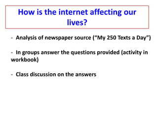How is the internet affecting our
lives?
- Analysis of newspaper source (“My 250 Texts a Day”)
- In groups answer the questions provided (activity in
workbook)
- Class discussion on the answers
 