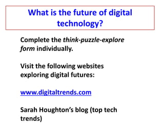 Complete the think-puzzle-explore
form individually.
Visit the following websites
exploring digital futures:
www.digitaltrends.com
Sarah Houghton’s blog (top tech
trends)
What is the future of digital
technology?
 