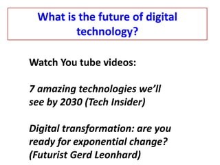 Watch You tube videos:
7 amazing technologies we’ll
see by 2030 (Tech Insider)
Digital transformation: are you
ready for exponential change?
(Futurist Gerd Leonhard)
What is the future of digital
technology?
 