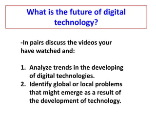 -In pairs discuss the videos your
have watched and:
1. Analyze trends in the developing
of digital technologies.
2. Identify global or local problems
that might emerge as a result of
the development of technology.
What is the future of digital
technology?
 