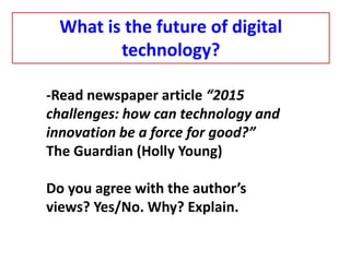 -Read newspaper article “2015
challenges: how can technology and
innovation be a force for good?”
The Guardian (Holly Young)
Do you agree with the author’s
views? Yes/No. Why? Explain.
What is the future of digital
technology?
 