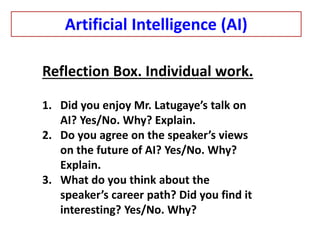 Reflection Box. Individual work.
1. Did you enjoy Mr. Latugaye’s talk on
AI? Yes/No. Why? Explain.
2. Do you agree on the speaker’s views
on the future of AI? Yes/No. Why?
Explain.
3. What do you think about the
speaker’s career path? Did you find it
interesting? Yes/No. Why?
Artificial Intelligence (AI)
 