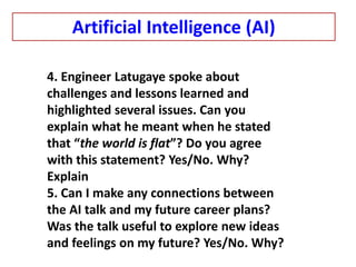 4. Engineer Latugaye spoke about
challenges and lessons learned and
highlighted several issues. Can you
explain what he meant when he stated
that “the world is flat”? Do you agree
with this statement? Yes/No. Why?
Explain
5. Can I make any connections between
the AI talk and my future career plans?
Was the talk useful to explore new ideas
and feelings on my future? Yes/No. Why?
Artificial Intelligence (AI)
 