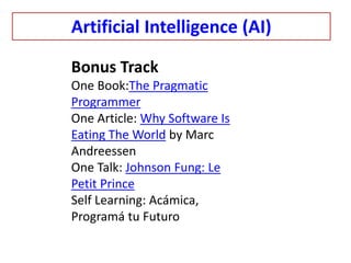 Artificial Intelligence (AI)
Bonus Track
One Book:The Pragmatic
Programmer
One Article: Why Software Is
Eating The World by Marc
Andreessen
One Talk: Johnson Fung: Le
Petit Prince
Self Learning: Acámica,
Programá tu Futuro
 