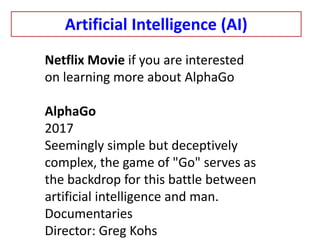 Netflix Movie if you are interested
on learning more about AlphaGo
AlphaGo
2017
Seemingly simple but deceptively
complex, the game of "Go" serves as
the backdrop for this battle between
artificial intelligence and man.
Documentaries
Director: Greg Kohs
Artificial Intelligence (AI)
 