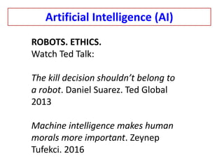 ROBOTS. ETHICS.
Watch Ted Talk:
The kill decision shouldn’t belong to
a robot. Daniel Suarez. Ted Global
2013
Machine intelligence makes human
morals more important. Zeynep
Tufekci. 2016
Artificial Intelligence (AI)
 
