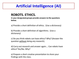 ROBOTS. ETHICS.
In your designated groups provide answers to the questions
below.
a) Provide a short definition of ethics. (Use a dictionary)
b) Provide a short definition of algorithms. (Use a
dictionary)
c) Do you think robots can have ethics? Why? (Answer the
question without doing any research).
d) Carry out research and answer again…. Can robots have
ethics? Yes/No. Why?
e) Prepare a short creative presentation to share your
findings with the class.
Artificial Intelligence (AI)
 
