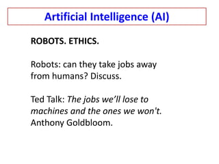 ROBOTS. ETHICS.
Robots: can they take jobs away
from humans? Discuss.
Ted Talk: The jobs we’ll lose to
machines and the ones we won't.
Anthony Goldbloom.
Artificial Intelligence (AI)
 