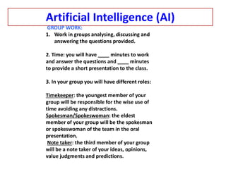 Artificial Intelligence (AI)
GROUP WORK:
1. Work in groups analysing, discussing and
answering the questions provided.
2. Time: you will have ____ minutes to work
and answer the questions and ____ minutes
to provide a short presentation to the class.
3. In your group you will have different roles:
Timekeeper: the youngest member of your
group will be responsible for the wise use of
time avoiding any distractions.
Spokesman/Spokeswoman: the eldest
member of your group will be the spokesman
or spokeswoman of the team in the oral
presentation.
Note taker: the third member of your group
will be a note taker of your ideas, opinions,
value judgments and predictions.
 