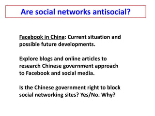 Facebook in China: Current situation and
possible future developments.
Explore blogs and online articles to
research Chinese government approach
to Facebook and social media.
Is the Chinese government right to block
social networking sites? Yes/No. Why?
Are social networks antisocial?
 