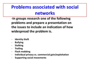 -In groups research one of the following
problems and prepare a presentation on
the issues to include an indication of how
widespread the problem is.
- Identity theft
- Bullying
- Stalking
- Trolling
- Flash mobbing
- Individual privacy vs. commercial gain/exploitation
- Supporting social movements
Problems associated with social
networks
 