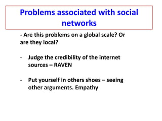 - Are this problems on a global scale? Or
are they local?
- Judge the credibility of the internet
sources – RAVEN
- Put yourself in others shoes – seeing
other arguments. Empathy
Problems associated with social
networks
 