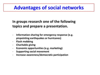 In groups research one of the following
topics and prepare a presentation.
- Information sharing for emergency response (e.g.
pinpointing earthquakes or hurricanes)
- Flash mobbing
- Charitable giving
- Economic opportunities (e.g. marketing)
- Supporting social movement
- Increase awareness/democratic participation
Advantages of social networks
 