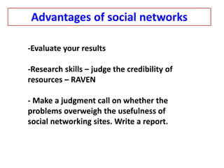 -Evaluate your results
-Research skills – judge the credibility of
resources – RAVEN
- Make a judgment call on whether the
problems overweigh the usefulness of
social networking sites. Write a report.
Advantages of social networks
 