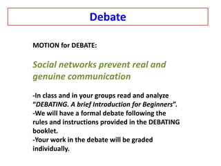 MOTION for DEBATE:
Social networks prevent real and
genuine communication
-In class and in your groups read and analyze
“DEBATING. A brief Introduction for Beginners”.
-We will have a formal debate following the
rules and instructions provided in the DEBATING
booklet.
-Your work in the debate will be graded
individually.
Debate
 